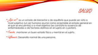 SALUD
•¿Qué es? :es un estado de bienestar o de equilibrio que puede ser visto a
nivel subjetivo (un ser humano asume como aceptable el estado general en
el que se encuentra) o a nivel objetivo (se constata la ausencia de
enfermedades o de factores dañinos en el sujeto en cuestión).
•Función: mantener un buen estado físico y mental en el sujeto.
•Influencia: Desarrollo normal de una persona.
 