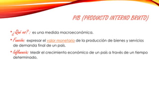 PIB (PRODUCTO INTERNO BRUTO)
•¿Qué es? : es una medida macroeconómica.
•Función: expresar el valor monetario de la producción de bienes y servicios
de demanda final de un país.
•Influencia: Medir el crecimiento económico de un país a través de un tiempo
determinado.
 