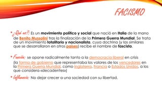 FACISMO
•¿Qué es?: Es un movimiento político y social que nació en Italia de la mano
de Benito Mussolini tras la finalización de la Primera Guerra Mundial. Se trata
de un movimiento totalitario y nacionalista, cuya doctrina (y las similares
que se desarrollaron en otros países) recibe el nombre de fascista.
•Función: se opone radicalmente tanto a la democracia liberal en crisis
(la forma de gobierno que representaba los valores de los vencedores en
la Primera Guerra Mundial, como Inglaterra, Francia o Estados Unidos, a los
que considera «decadentes»)
•Influencia: No dejar crecer a una sociedad con su libertad.
 