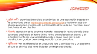 COMUNISMO
•¿Qué es? : organización social y económica, es una asociación basada en
la comunidad de los medios sociales de producción y los bienes que con
ellos se producen, mediante la participación directa de sus miembros en un
ámbito de vida colectiva
•Función: adopción de la doctrina marxista- la supresión revolucionaria de la
sociedad capitalista en tanto última forma de sociedad con clases, y el
establecimiento de una sociedad socialista como paso previo a la
construcción gradual de una organización social comunista.
•Influencia: Ver las diferencias en un pueblo libre y participativo y un gobierno
el cual es el único que tiene el poder de dirigir la sociedad.
 
