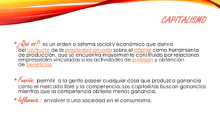 CAPITALISMO
•¿Qué es?: es un orden o sistema social y económico que deriva
del usufructo de la propiedad privada sobre el capital como herramienta
de producción, que se encuentra mayormente constituido por relaciones
empresariales vinculadas a las actividades de inversión y obtención
de beneficios.
•Función: permitir a la gente poseer cualquier cosa que produzca ganancia
como el mercado libre y la competencia. Los capitalistas buscan ganancias
mientras que la competencia obtiene menos ganancia.
•Influencia : envolver a una sociedad en el consumismo.
 