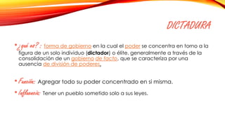 DICTADURA
•¿qué es? : forma de gobierno en la cual el poder se concentra en torno a la
figura de un solo individuo (dictador) o élite, generalmente a través de la
consolidación de un gobierno de facto, que se caracteriza por una
ausencia de división de poderes.
•Función: Agregar todo su poder concentrado en si misma.
•Influencia: Tener un pueblo sometido solo a sus leyes.
 