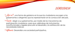 DEMOCRACIA
•¿Qué es?: una forma de gobierno en la que los ciudadanos escogen a los
gobernantes o dirigentes que los representarán en la conducción del país.
•Función: elegir a sus gobernantes, por medio de los mecanismos de
participación ciudadana, para que valiéndose de instrumentos
constitucionales y legales procuren el desarrollo y la satisfacción de las
necesidades básicas.
•Influencia: Desarrollar una sociedad participativa.
 