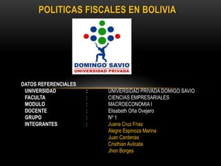 POLITICAS FISCALES EN BOLIVIA
DATOS REFERENCIALES
UNIVERSIDAD : UNIVERSIDAD PRIVADA DOMIGO SAVIO
FACULTA : CIENCIAS EMPRESARIALES
MODULO : MACROECONOMIA I
DOCENTE : Elisabeth Oña Ovejero
GRUPO : Nº 1
INTEGRANTES : Juana Cruz Frias
Alegre Espinoza Marina
Juan Cardenas
Cristhian Avilcata
Jhon Borges
 