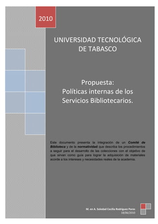 2010


       UNIVERSIDAD TECNOLÓGICA
             DE TABASCO



                  Propuesta:
           Políticas internas de los
           Servicios Bibliotecarios.




   Este documento presenta la integración de un Comité de
   Biblioteca y de la normatividad que describa los procedimientos
   a seguir para el desarrollo de las colecciones con el objetivo de
   que sirvan como guía para lograr la adquisición de materiales
   acorde a los intereses y necesidades reales de la academia.




                           M. en A. Soledad Cecilia Rodríguez Pares
                                                        18/06/2010
 