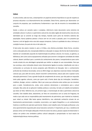 10Políticas de Juventude
Cultura
A cultura tende, cada vez mais, a desempenhar um papel de extrema importância no que diz respeito ao
processo educativo e ao desenvolvimento das sociedades. Desta forma, optamos por desenvolver um
conjunto de propostas, que consideramos fundamentais e que vão de encontro às necessidades do
concelho.
Sendo a cultura um conceito vasto e complexo, referimo-la neste documento como sinónimo de
actividade cultural. A cultura e o património cultural de uma dada região são testemunhos vivos de uma
identidade que se constrói ao longo dos tempos, fazendo assim parte da memória colectiva das
populações. Nunca podemos planear o futuro sem ter em conta o passado, pois é no presente que
fazemos o elo de ligação entre este dois espaços temporais. Cultura é qualidade de vida e intrínseca à
condição humana, faz parte de nós e é de todos nós.
O bem-estar dos jovens maiatos é, para a JS Maia, uma efectiva prioridade. Desta forma, conceitos
como a educação pela arte, transposição didáctica e educação no espaço não formal são fundamentais e
deverão ser considerados aquando da implementação de políticas culturais. Os museus, as galerias, as
bibliotecas, bem como outros equipamentos utilizados para servirem e divulgarem actividades de índole
cultural, devem contribuir para o aumento do conhecimento dos jovens, transportando-os para outro
mundo através de uma abordagem apropriada que melhor se adeqúe às suas necessidades. Para que
isso aconteça, estas instituições devem estar directamente ligadas às escolas, trabalhando com elas e
conhecendo os currículos de ensino propostos pelo Ministério da Educação. Sem o conhecimento
profundo das temáticas leccionadas, torna-se difícil chegar aos objectivos essenciais destas instituições
culturais que, para além de outros, devem transmitir conhecimentos, educar pela arte e apostar numa
educação patrimonial. É esta a grande função de complemento de ensino, que não pode ser esquecida
tanto pelos agentes culturais, como por quem está à frente deste tipo de instituições. Sensibilizar,
mobilizar, divulgar, animar e viabilizar. Não é por acaso que utilizamos estes verbos que nos remetem
para a acção. Consideramo-los, ainda, como vectores elementares e orientadores para a actual
vereação. Mas antes de se aplicarem medidas práticas e concretas, há todo um trabalho de bastidores
que deve ser feito. Referimo-nos, em primeiro lugar, à inventariação de todo o património cultural do
concelho. Este trabalho deve, obviamente, ser feito em consonância com as Juntas de Freguesia, de
modo a que cada uma se responsabilize pelo levantamento do património, quer material ou imaterial,
quer móvel ou imóvel. Não basta apenas identificá-lo, mas sobretudo conhecê-lo através de um
levantamento pormenorizado e completo, recorrendo a um registo fotográfico e a um conhecimento
histórico e científico de cada bem patrimonial. Aliado a este trabalho está a formação profissional, uma
área aparentemente esquecida pelo actual executivo camarário. É importante, por isso, a existência de
pessoas certas com formação adequada à frente do sector da cultura, pessoas capazes de desenvolver e
colocar em prática uma verdadeira política cultural adequada e perspectivada no local exacto da
implementação dessas mesmas políticas.
 
