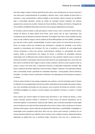 11Políticas de Juventude
Para fazer chegar a todos o trinómio património-arte-cultura, que consideramos um comum essencial e
uma meta para o desenvolvimento da sociedade a diversos níveis, muito trabalho há pela frente. A
autarquia, e mais concretamente o pelouro dirigido a esta temática, deverá começar por sensibilizar
toda a comunidade educativa, através de acções de animação cultural realizadas nos próprios
equipamentos culturais do concelho. Falamos do Fórum da Maia, do Museu de História e Etnografia da
Terra da Maia, da Biblioteca Municipal e de tantos outros espaços dependentes da autarquia.
As iniciativas culturais levadas a cabo pelo pelouro, todos os anos, como o Festival de Teatro Cómico,
Festival de Música da Maia, World Press Photo, entre outras, são de facto importantes, mas
consideramos que actualmente já não são suficientes. Se há alguns anos atrás o Fórum da Maia era visto
como um dos melhores espaços culturais públicos da Área Metropolitana do Porto (AMP), a verdade é
que hoje tem vindo a perder competitividade. É preciso inovar, pensar em novas formas de tornar o
fórum um espaço cultural por excelência que acompanhe a evolução da sociedade e que melhor
responda às necessidades dos munícipes. Por isso, é prioritária a existência de uma programação
cultural consistente e cíclica que procure, essencialmente, satisfazer as necessidades dos jovens
maiatos. Dadas as características dos espaços do Fórum, a existência de actividades semanais
relacionadas com as diferentes áreas artísticas deveria ser uma constante. Apostas como o convite de
artistas do concelho e associações culturais para fazer parte de uma programação séria, seria vista com
bons olhos no sentido de fazer chegar a cultura a todos, evitando o elitismo comum quando se fala no
acesso à cultura. Para além disto, é importante dinamizar as exposições temporárias acolhidas. Não
basta a existência de painéis expositivos à base de textos, imagens e objectos, mas sobretudo mobilizar
toda a comunidade escolar, apostando em actividades educativas – visitas guiadas, oficinas temáticas,
recriações – de modo a animar o património e dinamizar uma exposição que está estanque no espaço e
no tempo.
O Fórum Jovem da Maia é outro espaço estagnado com carências a nível de animação cultural. Deveria
ser detentor de uma programação cultural que melhor respondesse às necessidades dos jovens maiatos,
com mais actividades promovidas por eles próprios, como concertos de bandas do concelho e outras
actividades divulgadas nas escolas e noutros espaços, que pudessem incentivar a criação e a fruição
artística.
Outro aspecto que merece objecto de estudo neste documento é, sem sombra de dúvida, o nosso
museu municipal. Quantos maiatos o conhecem? É neste museu, de extrema importância, que se
encontram objectos e monumentos, modos de vida, hábitos, usos e costumes associados à nossa região
que em tempos era um vasto território demarcado entre o Ave e o Douro. Qual a razão para o marasmo
existente neste espaço, mesmo sendo de entrada gratuita? Apontamos a acessibilidade, a divulgação e a
dinamização como causadores deste facto. Mais uma vez, vemos como essencial a existência de um
Serviço Educativo dinâmico que trabalhe junto às escolas e para o público em geral, adoptando políticas
adequadas ao público-alvo que se pretende atingir. Chamamos, mais uma vez, a atenção para a
 