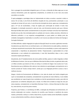 14Políticas de Juventude
Com a passagem da escolaridade obrigatória para os 12 anos, a dimensão da Maia exige que os seus
autarcas intervenham, junto dos organismos competentes, no sentido de se criar mais uma escola
secundária no concelho.
O apoio pedagógico e psicológico deve ser implementado em todas as escolas e acessível a todos os
alunos. Por um lado, é uma forma de identificar situações de risco, promovendo a prevenção e a sua
resolução em tempo útil, por outro, é uma forma de orientação dos alunos, agora que, nomeadamente
após o 9.º ano de escolaridade, o leque de opções para continuação de estudos é muito mais
abrangente. A orientação vocacional é, cada vez mais, uma ferramenta essencial, pelo que a Câmara
Municipal da Maia deve auxiliar consistentemente os seus jovens munícipes numa das mais importantes
decisões da sua vida. Esta orientação pode ser auxiliada com recurso a dados concretos, referentes às
diferentes profissões e à sua respectiva empregabilidade, os quais podem ser obtidos junto das
entidades empregadoras implantadas no concelho e com recurso aos dados do Instituto de Emprego e
Formação Profissional.
A JS Maia defende a rápida integração de noções de Educação Sexual nas escolas e gabinetes inerentes.
Consideramos que desta forma se contribuirá para a um melhoramento da saúde pública, evitando-se
as doenças sexualmente transmissíveis. Mais conscientes da sua sexualidade, os jovens serão capazes de
compreender a importância do planeamento familiar. Proporcionando a oportunidade de se falar
abertamente e num ambiente de esclarecimento, é mais fácil desmistificar tabus e criar o ainda
necessário respeito pela diferença.
Actualmente, dos 57 estabelecimentos de ensino público da Maia, apenas 11 estão integrados na Rede
de Bibliotecas Escolares. Uma vez que na Biblioteca Municipal da Maia já existe um gabinete desta rede,
a JS Maia considera que deverá ser feito um esforço no sentido de integrar mais escolas do 1º ciclo.
Reconhecemos que as bibliotecas têm cada vez mais relevância na aprendizagem, principalmente com o
recente conceito de “escola a tempo inteiro”, sendo que a sua integração permitirá o acesso a mais e
melhores recursos.
Alargar o horário de funcionamento da Biblioteca e criar salas de estudo com horário alargado para
suprir as necessidades dos estudantes, nomeadamente nos períodos de maior afluência, é uma medida
que acreditamos ser capaz de gerar bons resultados ao nível do aproveitamento escolar, para além de
proporcionar um ambiente adequado para o estudo. A JS Maia tem-se batido ao longo dos anos por
estas propostas, nomeadamente na Assembleia Municipal. Porém, a Câmara Municipal da Maia nada
fez, neste domínio, em prol dos jovens maiatos.
Propomos, para finalizar, e à semelhança de 2005, a realização das Olimpíadas do Conhecimento, em
estreita colaboração com escolas e docentes do concelho, para fomentar a excelência dos jovens
maiatos, premiando o esforço e o mérito. Desta forma, os jovens maiatos seriam desafiados a expandir
os seus conhecimentos científicos, culturais e linguísticos.
 