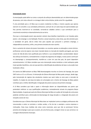 15Políticas de Juventude
Emancipação Jovem
A emancipação pode definir-se como o conjunto de esforços desenvolvidos por um determinado grupo
de pessoas, com vista a discutir e a conseguir obter certos direitos, tendo como fim a igualdade.
É uma prioridade para a JS Maia que os jovens residentes na Maia, e mesmo aqueles que apenas
exercem no concelho a sua actividade profissional, usufruam de um vasto leque de oportunidades que
lhes permita inserirem-se na sociedade, tornando-se cidadãos activos e que contribuam para o
crescimento económico e desenvolvimento da sua terra.
Para que a emancipação jovem seja possível, existem duas batalhas importantes a ser travadas pelos
jovens: a do emprego e a da habitação. Perante a actual conjuntura, estas áreas, que são sensíveis para
a sociedade em geral, são-no ainda mais para aqueles que procuram o primeiro emprego, a
independência económica, enfim, uma primeira tentativa de viver sozinho.
Com o aumento do número de jovens licenciados e as recentes apostas na educação e ensino técnico-
profissional, seria de esperar uma maior inserção destes no mercado de trabalho português, que tanto
carece de mão-de-obra mais qualificada para melhorar a sua competitividade e produtividade. Apesar
dos esforços do Governo, nomeadamente a criação de programas de estágios, muitos jovens continuam
no desemprego e, consequentemente, mantêm-se a viver em casa dos pais, de quem dependem
economicamente. A JS Maia considera que uma intervenção nestas temáticas a nível autárquico pode
trazer grandes benefícios, uma vez que permite a identificação de problemas de base e uma acção mais
localizada e eficaz.
Em Janeiro de 2009 existiam na Maia 7060 desempregados inscritos no Centro de Emprego, dos quais
2447 entre os 15 e os 34 anos. A intervenção da Câmara Municipal da Maia pode começar, desde logo,
pela manutenção de registos dos estudantes maiatos que saem todos os anos para o mercado de
trabalho. A criação de uma base de dados em articulação com o Centro de Emprego da Maia poderá
contribuir para a melhor identificação e integração dos jovens à procura do primeiro emprego.
A JS Maia considera que todo o apoio e informação devem ser disponibilizadas aos jovens que
pretendam melhorar as suas qualificações académicas, nomeadamente através do programa Novas
Oportunidades. A aposta por parte da Câmara Municipal da Maia em acções de formação de curto prazo
poderão contribuir para a diminuição do desemprego de longa duração e a integração dos jovens em
situações sociais de risco.
Consideramos que a Câmara Municipal da Maia deve ser implacável contra os estágios profissionais não
remunerados e evitar os contratos a recibos verdes, a fim de dar o exemplo a outras empresas e
instituições. Estas duas medidas são vistas como essenciais, para que não se promovam formas
precárias de emprego e para que os jovens, de uma forma justa, consigam iniciar as suas carreiras e se
consigam efectivamente emancipar.
 