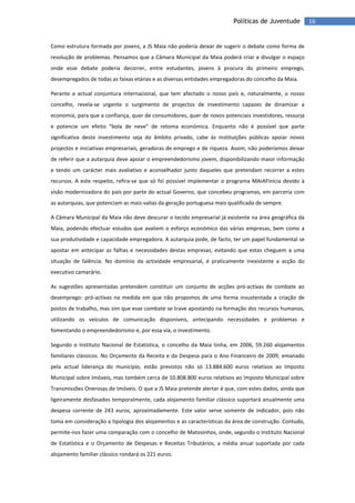 16Políticas de Juventude
Como estrutura formada por jovens, a JS Maia não poderia deixar de sugerir o debate como forma de
resolução de problemas. Pensamos que a Câmara Municipal da Maia poderá criar e divulgar o espaço
onde esse debate poderia decorrer, entre estudantes, jovens à procura do primeiro emprego,
desempregados de todas as faixas etárias e as diversas entidades empregadoras do concelho da Maia.
Perante a actual conjuntura internacional, que tem afectado o nosso país e, naturalmente, o nosso
concelho, revela-se urgente o surgimento de projectos de investimento capazes de dinamizar a
economia, para que a confiança, quer de consumidores, quer de novos potenciais investidores, ressurja
e potencie um efeito “bola de neve” de retoma económica. Enquanto não é possível que parte
significativa deste investimento seja do âmbito privado, cabe às instituições públicas apoiar novos
projectos e iniciativas empresariais, geradoras de emprego e de riqueza. Assim, não poderíamos deixar
de referir que a autarquia deve apoiar o empreendedorismo jovem, disponibilizando maior informação
e tendo um carácter mais avaliativo e aconselhador junto daqueles que pretendam recorrer a estes
recursos. A este respeito, refira-se que só foi possível implementar o programa MAIAFinicia devido à
visão modernizadora do país por parte do actual Governo, que concebeu programas, em parceria com
as autarquias, que potenciam as mais-valias da geração portuguesa mais qualificada de sempre.
A Câmara Municipal da Maia não deve descurar o tecido empresarial já existente na área geográfica da
Maia, podendo efectuar estudos que avaliem o esforço económico das várias empresas, bem como a
sua produtividade e capacidade empregadora. A autarquia pode, de facto, ter um papel fundamental se
apostar em antecipar as falhas e necessidades destas empresas, evitando que estas cheguem a uma
situação de falência. No domínio da actividade empresarial, é praticamente inexistente a acção do
executivo camarário.
As sugestões apresentadas pretendem constituir um conjunto de acções pró-activas de combate ao
desemprego: pró-activas na medida em que não propomos de uma forma insustentada a criação de
postos de trabalho, mas sim que esse combate se trave apostando na formação dos recursos humanos,
utilizando os veículos de comunicação disponíveis, antecipando necessidades e problemas e
fomentando o empreendedorismo e, por essa via, o investimento.
Segundo o Instituto Nacional de Estatística, o concelho da Maia tinha, em 2006, 59.260 alojamentos
familiares clássicos. No Orçamento da Receita e da Despesa para o Ano Financeiro de 2009, emanado
pela actual liderança do município, estão previstos não só 13.884.600 euros relativos ao Imposto
Municipal sobre Imóveis, mas também cerca de 10.808.800 euros relativos ao Imposto Municipal sobre
Transmissões Onerosas de Imóveis. O que a JS Maia pretende alertar é que, com estes dados, ainda que
ligeiramente desfasados temporalmente, cada alojamento familiar clássico suportará anualmente uma
despesa corrente de 243 euros, aproximadamente. Este valor serve somente de indicador, pois não
toma em consideração a tipologia dos alojamentos e as características da área de construção. Contudo,
permite-nos fazer uma comparação com o concelho de Matosinhos, onde, segundo o Instituto Nacional
de Estatística e o Orçamento de Despesas e Receitas Tributários, a média anual suportada por cada
alojamento familiar clássico rondará os 221 euros.
 