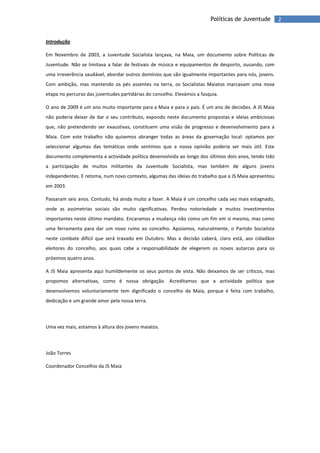 2Políticas de Juventude
Introdução
Em Novembro de 2003, a Juventude Socialista lançava, na Maia, um documento sobre Políticas de
Juventude. Não se limitava a falar de festivais de música e equipamentos de desporto, ousando, com
uma irreverência saudável, abordar outros domínios que são igualmente importantes para nós, jovens.
Com ambição, mas mantendo os pés assentes na terra, os Socialistas Maiatos marcavam uma nova
etapa no percurso das juventudes partidárias do concelho. Elevámos a fasquia.
O ano de 2009 é um ano muito importante para a Maia e para o país. É um ano de decisões. A JS Maia
não poderia deixar de dar o seu contributo, expondo neste documento propostas e ideias ambiciosas
que, não pretendendo ser exaustivas, constituem uma visão de progresso e desenvolvimento para a
Maia. Com este trabalho não quisemos abranger todas as áreas da governação local: optamos por
seleccionar algumas das temáticas onde sentimos que a nossa opinião poderia ser mais útil. Este
documento complementa a actividade política desenvolvida ao longo dos últimos dois anos, tendo tido
a participação de muitos militantes da Juventude Socialista, mas também de alguns jovens
independentes. E retoma, num novo contexto, algumas das ideias do trabalho que a JS Maia apresentou
em 2003.
Passaram seis anos. Contudo, há ainda muito a fazer. A Maia é um concelho cada vez mais estagnado,
onde as assimetrias sociais são muito significativas. Perdeu notoriedade e muitos investimentos
importantes neste último mandato. Encaramos a mudança não como um fim em si mesmo, mas como
uma ferramenta para dar um novo rumo ao concelho. Apoiamos, naturalmente, o Partido Socialista
neste combate difícil que será travado em Outubro. Mas a decisão caberá, claro está, aos cidadãos
eleitores do concelho, aos quais cabe a responsabilidade de elegerem os novos autarcas para os
próximos quatro anos.
A JS Maia apresenta aqui humildemente os seus pontos de vista. Não deixamos de ser críticos, mas
propomos alternativas, como é nossa obrigação. Acreditamos que a actividade política que
desenvolvemos voluntariamente tem dignificado o concelho da Maia, porque é feita com trabalho,
dedicação e um grande amor pela nossa terra.
Uma vez mais, estamos à altura dos jovens maiatos.
João Torres
Coordenador Concelhio da JS Maia
 