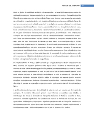 20Políticas de Juventude
Ainda no âmbito da mobilidade, a JS Maia releva que andar a pé e de bicicleta constituem modos de
mobilidade importantes. A este propósito, fez-se uma proposta anteriormente. A Câmara Municipal da
Maia não tem, neste momento, nenhum visão de futuro neste domínio. Importa sublinhar, a propósito
da mobilidade e, em particular, destes dois tipos de mobilidade, o conceito de acessibilidade. Apesar de
este termo ser comummente utilizado para referir as condições de acesso a edifícios e infra-estruturas
de pessoas com deficiências físicas e motoras, a acessibilidade tem uma abrangência muito mais vasta,
tendo particular relevância no planeamento e ordenamento do território. A acessibilidade caracteriza-
se, pois, pela facilidade de acesso de pessoas a outras pessoas, a actividades e a bens, sendo que as
autarquias têm um papel decisivo na forma como as cidades se constroem e funcionam no dia-a-dia.
Uma cidade bem planeada oferece aos seus cidadãos uma rede de transportes rápida e eficiente, mas
deve, antes de mais, proporcionar às pessoas um fácil acesso a infra-estruturas básicas no seu
quotidiano. Hoje, os especialistas do planeamento do território são quase unânimes na defesa de uma
ocupação equilibrada do solo, com uma mistura de usos que minimize a utilização de transportes
motorizados. A acessibilidade de um concelho é tanto melhor quanto menor for a utilização deste tipo
de transportes. Infelizmente, na Maia, subjaz à questão da necessidade de implementação de uma rede
de transportes uma visão distorcida do desenvolvimento do concelho, que levou a um ordenamento do
território heterogéneo e fomentador de desigualdades.
Em relação ao Metro do Porto, a JS Maia entende que a ligação do Hospital de São João ao centro da
Maia, passando por freguesias populosas como Águas Santas e Gueifães, é indispensável para a
expansão da rede. O facto de esta ligação ter sido preterida, sabendo-se ainda que, durante os últimos
quatro anos, diversos investimentos de vulto, ao contrário do que estava inicialmente previsto, foram
feitos noutros concelhos, é uma inequívoca manifestação da falta de influência e capacidade de
concretização da Câmara Municipal da Maia. Apesar de reconhecer que algumas ligações a outros
concelhos, nomeadamente a Gondomar, têm especial preponderância a nível metropolitano, a JS Maia
não deixa de assinalar a estagnação em que se encontra o alargamento da rede de metropolitano
ligeiro.
A problemática dos transportes e da mobilidade é cada vez mais um assunto que diz respeito às
autarquias. Os municípios não podem ignorar a sua influência no quotidiano dos cidadãos. A
restruturação das linhas da Sociedade de Transportes Colectivos do Porto no concelho da Maia,
provocando alterações significativas no quotidiano de dezenas de milhares de munícipes, foi uma
oportunidade perdida pela autarquia para a implementação de uma rede de transportes à medida das
necessidades dos maiatos. Sendo certo que é impossível todos terem uma paragem à porta de casa, é
igualmente indiscutível a desorientação da autarquia no que diz respeito a esta matéria.
 