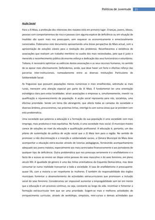 21Políticas de Juventude
Acção Social
Para a JS Maia, a protecção dos interesses dos maiatos está em primeiro lugar. Crianças, jovens, idosos,
pessoas com comportamentos de risco e pessoas com alguma espécie de deficiência ou em situação de
invalidez são quem mais nos preocupam, sem esquecer os economicamente e emocionalmente
carenciados. Elaboramos este documento apresentando uma breve perspectiva da Maia actual, com a
apresentação de soluções viáveis para a resolução dos problemas. Reconhecemos a existência de
associações que realizam um trabalho meritório no auxílio dos mais necessitados, pelo que é justo e
merecido o reconhecimento público do enorme esforço e dedicação dos seus funcionários e voluntários.
Todavia, é necessário optimizar as valências destas associações e os seus recursos humanos, no sentido
de os apoiar mais efectivamente. Defendemos, ainda, que deve haver um forte e efectivo reforço das
parcerias inter-institucionais, nomeadamente entre as diversas Instituições Particulares de
Solidariedade Social.
As freguesias que possuem populações menos numerosas e mais envelhecidas, sobretudo as mais
rurais, merecem uma atenção especial por parte da JS Maia. É fundamental ter uma orientação
estratégica clara para estas localidades: atrair associações e empresas e, simultaneamente, investir na
qualificação e rejuvenescimento da população. A acção social representa para nós, socialistas, uma
efectiva prioridade. Sendo um tema tão abrangente, que afecta todas as camadas da sociedade e
diversos âmbitos, procuraremos, nas próximas linhas, interligá-lo com outras áreas que se prendem com
esta problemática.
Uma sociedade que potencia a educação e a formação da sua população é uma sociedade com mais
emprego, mais produtiva e mais equitativa. No fundo, é uma sociedade mais social. O município maiato
carece de soluções ao nível da educação e qualificação profissional. A educação é, portanto, um dos
pilares de sustentação da política de acção social que a JS Maia tem para a região. No sentido de
promover a não discriminação e a inserção e solidariedade sociais, a Câmara Municipal da Maia deve
acompanhar a educação extra-escolar através de tutorias pedagógicas, fornecendo acompanhamento
adequado aos jovens maiatos, especialmente aos mais carenciados financeiramente e aos portadores de
qualquer tipo de deficiência. Outra problemática que nos preocupa seriamente é o analfabetismo e o
facto de o acesso ao ensino ser díspar entre pessoas do sexo masculino e do sexo feminino, em pleno
século XXI. A igualdade de género é uma das linhas orientadoras da Esquerda Democrática, mas deve
consumar-se numa realidade transversal a toda a sociedade. A taxa de analfabetismo é preocupante:
quase 5%, com a maioria a ser respeitante às mulheres. É também da responsabilidade dos órgãos
municipais fomentar o desenvolvimento de actividades extracurriculares que promovam a inclusão
social do sexo feminino. Consideramos ser impossível aumentar a empregabilidade sem ter em mente
que a educação é um processo contínuo, ou seja, constante ao longo da vida. Incentivar e fomentar a
formação extracurricular tem que ser uma prioridade. Exigem-se mais e melhores actividades de
enriquecimento curricular, através de workshops, simpósios, mini-cursos e demais actividades que
 