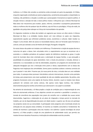 23Políticas de Juventude
mulheres e a JS Maia não concebe as assimetrias ainda enraizada em parte da população. A JS Maia,
enquanto organização constituída por jovens progressistas, socialmente preocupados e empenhados na
mudança, não partidariza a situação e acredita que a preocupação é transversal ao espectro político. A
situação merece a atenção de toda a classe política maiata e reforçamos que a Câmara Municipal da
Maia deve criar mecanismos para receber, apoiar, informar, aconselhar e acompanhar gratuitamente
todas as mulheres alvo de qualquer tipo de violência, seja ela física ou psicológica. A força da razão, da
igualdade e da justiça deve sobrepor-se à força da irracionalidade e da opressão.
Os imigrantes residentes na Maia são também um segmento que merece um olhar atento. A Câmara
Municipal da Maia e as entidades maiatas devem unir mais esforços no apoio aos imigrantes,
especialmente aqueles que enfrentam problemas sociais, económicos e culturais. Saber receber ou
integrar é uma virtude. Além do acesso às necessidades básicas, deve ser fornecido apoio formativo e
cultural, como por exemplo cursos de História de Portugal, Português e Geografia.
Os nossos idosos não podem ser tratados com indiferença. É fundamental a criação de equipas diurnas e
nocturnas de apoio a idosos, bem articuladas entre si, especialmente aos que se encontram sós e
acamados e a cidadãos portadores de qualquer espécie de deficiência moderada ou grave. A acção
social do município deve estar orientada para a valorização do espaço familiar, o que pressupõe a
possibilidade de prestação de apoio domiciliário. Com o intuito de promover a inclusão, diminuir o
isolamento e as necessidades ao nível da afectividade, propomos um programa de voluntariado com
adequada divulgação que vise a interacção entre jovens e idosos, especialmente com os idosos das
freguesias mais longínquas das centralidades. Somos jovens socialistas audazes e estamos convictos de
que é possível ir mais além. Frisamos que, do nosso ponto de vista, a inclusão deve ser uma realidade
para todos. A autarquia deve promover intercâmbios culturais internacionais, durante curtos períodos
de tempo, para proporcionar uma maior qualidade de vida aos cidadãos aposentados. Na prática, este
programa funcionaria como uma espécie de Erasmus Sénior, durante o qual os maiatos mais idosos
pudessem ter contacto com outras culturas, não apenas numa lógica turística, mas também
desenvolvendo pequenas tarefas comunitárias que valorizassem o seu papel na sociedade.
Na vertente do voluntariado, a JS Maia propõe a criação de condições para a implementação de uma
bolsa de voluntariado ambiciosa. O seu objectivo consiste em aumentar e possibilitar o contacto e a
tomada de consciência das populações mais jovens do concelho com a realidade das causas sociais
desenvolvidas. Sugerimos a elaboração de um plano de integração a tempo parcial no mercado de
trabalho, por via da disponibilização de jovens em idade escolar e superior aos 18 anos em participar
nos projectos sociais da sua comunidade. A participação neste programa seria incentivada através da
atribuição de uma pequena bolsa simbólica. O incentivo ao trabalho comunitário é fundamental. No
sentido de incentivar a participação cívica dos maiatos e de sublinhar a aposta tecnológica do actual
Governo, a JS Maia propõe a criação de uma plataforma de solidariedade social, que permita aos
maiatos fornecer donativos financeiros a instituições de solidariedade social do concelho.
 