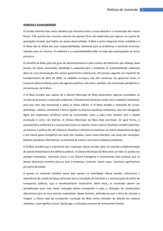 3Políticas de Juventude
Ambiente e Sustentabilidade
O mundo enfrenta hoje novos desafios que merecem toda a nossa atenção e a canalização das nossas
forças. Três quartos dos recursos naturais do planeta Terra são explorados por apenas um quarto da
população mundial, que habita nos países desenvolvidos. A Maia é parte integrante desta realidade e a
JS Maia não se alheia das suas responsabilidades, alertando para os problemas e tentando encontrar
soluções para os mesmos. O ambiente e a sustentabilidade estão no topo das preocupações da nossa
estrutura.
O concelho da Maia, pelo seu grau de desenvolvimento e pelo número de habitantes que alberga, deve
possuir um plano consertado, detalhado e exequível para o ambiente. A sustentabilidade ambiental
deve ser uma preocupação dos nossos governantes autárquicos, até porque, segundo um inquérito do
Eurobarómetro de Abril de 2005, os cidadãos europeus não têm confiança nos governos locais. A
conquista desta confiança parte dos agentes políticos, mas parte, também, das juventudes partidárias e,
em particular, da JS Maia.
A JS Maia acredita que, apesar de a Câmara Municipal da Maia desenvolver algumas actividades no
sentido de promover a educação ambiental, é fundamental fomentar ainda mais a cidadania ambiental,
para que esta seja transversal a todas as faixas etárias. A JS Maia propõe a realização de cursos,
workshops, roteiros, seminários e fóruns ligados às diversas temáticas ambientais, mas com divulgação
digna das respectivas temáticas junto da comunidade. Levar a cabo estes eventos sem a devida
promoção é como não fazê-los. A Câmara Municipal da Maia deve promover, de igual forma, o
associativismo ambiental e o voluntariado entre os maiatos, nesta matéria. Devemos também publicitar,
ao máximo, a política dos 3R’s (Reduzir, Reutilizar e Reciclar) e incentivar um menor desperdício de água
e um menor gasto energético nas casas dos maiatos, assim como distribuir, nas casas dos munícipes,
folhetos periódicos informativos, na tentativa de cultivar uma maior cidadania ambiental.
A JS Maia acredita que é importante dar o exemplo. Nesse sentido, deve ser apoiada a implementação
de painéis fotovoltaicos em edifícios públicos. A Câmara Municipal da Maia deve ser líder na aposta nas
energias renováveis, reduzindo assim a sua factura energética e promovendo boas práticas que se
devem disseminar também para os lares e empresas, havendo, nestes casos, incentivos significativos
por parte do Estado.
A aposta no ambiente também passa pela aposta na mobilidade. Nesse sentido, reforçamos a
importância da criação de faixas exclusivas para a circulação de bicicletas e a restruturação da oferta de
transportes públicos, que é manifestamente insuficiente. Além disso, os munícipes devem ser
sensibilizados para uma maior utilização destes transportes e para a utilização de combustíveis
alternativos para os seus veículos automóveis. Neste domínio, defendemos que a frota de veículos a
integrar a futura rede de transportes municipal da Maia tenha emissões de dióxido de carbono
reduzidas, o que significa excluir, desde logo, a utilização exclusiva de combustíveis fósseis.
 