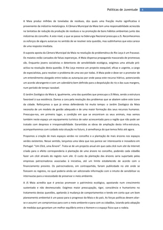 4Políticas de Juventude
A Maia produz milhões de toneladas de resíduos, dos quais uma fracção muito significativa é
proveniente da indústria metalúrgica. A Câmara Municipal da Maia tem uma responsabilidade acrescida
na tentativa de redução da produção de resíduos e na promoção de bons hábitos ambientais junto das
indústrias do concelho. A este nível, o que se passa na Siderurgia Nacional preocupa a JS. Reconhecemos
os esforços de alguns autarcas no sentido de se resolver esta questão, mas sublinhamos que esta carece
de uma resposta imediata.
A suposta aposta da Câmara Municipal da Maia na resolução da problemática do Rio Leça é um fracasso.
Os maiatos estão cansados de falsas esperanças. A Maia dispensa propaganda mascarada de promessas
vãs. Enquanto jovens socialistas e detentores de sensibilidade ecológica, exigimos uma atitude pró-
activa na resolução desta questão. O Rio Leça merece um projecto exequível, eficaz e urgente, a cargo
de especialistas, para resolver o problema de uma vez por todas. A Maia pode e deve ser o promotor de
um entendimento alargado entre todas as autarquias por onde passa este recurso hídrico, potenciando
um acordo abrangente e com um calendário bem definido para a despoluição do rio e das suas margens,
num período de tempo razoável.
O Jardim Zoológico da Maia é, igualmente, uma das questões que preocupa a JS Maia, sendo a estrutura
favorável à sua existência. Damos a cara pela resolução dos problemas que se abatem sobre este ícone
da cidade. Reforçamos o que já vimos defendendo há muito tempo: o Jardim Zoológico da Maia
necessita de um modelo de gestão adequado e de uma maior formação dos seus recursos humanos.
Preocupa-nos, em primeiro lugar, a condição em que se encontram os seus animais, mas vemos
também neste espaço um equipamento turístico de valor acrescentado para a região que não pode ser
tratado com desprezo e irresponsabilidade. Garantidas as obras de ampliação desta infra-estrutura,
acompanharemos com cuidado esta situação no futuro, à semelhança do que temos feito até agora.
Propomos a criação de mais espaços verdes no concelho e a plantação de mais árvores nos espaços
verdes existentes. Nesse sentido, lançamos uma ideia que nos parece ser interessante e inovadora em
Portugal: “Um Click, uma Árvore”. Trata-se de um projecto anual em que cada click num site da Internet
criado para o efeito corresponderia à plantação de uma árvore no concelho, podendo cada cidadão
fazer um click através do registo num site. O custo da plantação das árvores seria suportado pelas
empresas patrocinadoras associadas à iniciativa, até um limite estabelecido de acordo com o
financiamento previsto. Os patrocinadores, em contrapartida, fariam publicidade no site onde se
fizessem os registos, no qual poderia ainda ser adicionada informação com o intuito de sensibilizar os
internautas para a necessidade de preservar o meio ambiente.
A JS Maia acredita que é preciso promover o património ecológico, apostando num crescimento
sustentado e não desmesurado. Exigimos maior preocupação, rigor, consciência e humanismo no
tratamento destas questões, apelando à mudança de comportamentos e tendo em conta que um bom
planeamento ambiental é um passo para o progresso da Maia e do país. As forças políticas devem aliar-
se e assumir um compromisso para com o meio ambiente e para com os cidadãos, lutando pela adopção
de medidas que garantam um melhor equilíbrio entre o Homem e o espaço físico que o rodeia.
 