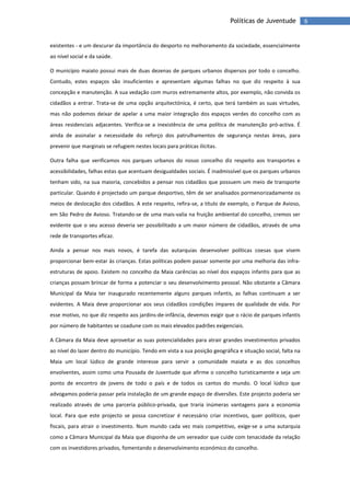 6Políticas de Juventude
existentes - e um descurar da importância do desporto no melhoramento da sociedade, essencialmente
ao nível social e da saúde.
O município maiato possui mais de duas dezenas de parques urbanos dispersos por todo o concelho.
Contudo, estes espaços são insuficientes e apresentam algumas falhas no que diz respeito à sua
concepção e manutenção. A sua vedação com muros extremamente altos, por exemplo, não convida os
cidadãos a entrar. Trata-se de uma opção arquitectónica, é certo, que terá também as suas virtudes,
mas não podemos deixar de apelar a uma maior integração dos espaços verdes do concelho com as
áreas residenciais adjacentes. Verifica-se a inexistência de uma política de manutenção pró-activa. É
ainda de assinalar a necessidade do reforço dos patrulhamentos de segurança nestas áreas, para
prevenir que marginais se refugiem nestes locais para práticas ilícitas.
Outra falha que verificamos nos parques urbanos do nosso concelho diz respeito aos transportes e
acessibilidades, falhas estas que acentuam desigualdades sociais. É inadmissível que os parques urbanos
tenham sido, na sua maioria, concebidos a pensar nos cidadãos que possuem um meio de transporte
particular. Quando é projectado um parque desportivo, têm de ser analisados pormenorizadamente os
meios de deslocação dos cidadãos. A este respeito, refira-se, a título de exemplo, o Parque de Avioso,
em São Pedro de Avioso. Tratando-se de uma mais-valia na fruição ambiental do concelho, cremos ser
evidente que o seu acesso deveria ser possibilitado a um maior número de cidadãos, através de uma
rede de transportes eficaz.
Ainda a pensar nos mais novos, é tarefa das autarquias desenvolver políticas coesas que visem
proporcionar bem-estar às crianças. Estas políticas podem passar somente por uma melhoria das infra-
estruturas de apoio. Existem no concelho da Maia carências ao nível dos espaços infantis para que as
crianças possam brincar de forma a potenciar o seu desenvolvimento pessoal. Não obstante a Câmara
Municipal da Maia ter inaugurado recentemente alguns parques infantis, as falhas continuam a ser
evidentes. A Maia deve proporcionar aos seus cidadãos condições ímpares de qualidade de vida. Por
esse motivo, no que diz respeito aos jardins-de-infância, devemos exigir que o rácio de parques infantis
por número de habitantes se coadune com os mais elevados padrões exigenciais.
A Câmara da Maia deve aproveitar as suas potencialidades para atrair grandes investimentos privados
ao nível do lazer dentro do município. Tendo em vista a sua posição geográfica e situação social, falta na
Maia um local lúdico de grande interesse para servir a comunidade maiata e as dos concelhos
envolventes, assim como uma Pousada de Juventude que afirme o concelho turisticamente e seja um
ponto de encontro de jovens de todo o país e de todos os cantos do mundo. O local lúdico que
advogamos poderia passar pela instalação de um grande espaço de diversões. Este projecto poderia ser
realizado através de uma parceria público-privada, que traria inúmeras vantagens para a economia
local. Para que este projecto se possa concretizar é necessário criar incentivos, quer políticos, quer
fiscais, para atrair o investimento. Num mundo cada vez mais competitivo, exige-se a uma autarquia
como a Câmara Municipal da Maia que disponha de um vereador que cuide com tenacidade da relação
com os investidores privados, fomentando o desenvolvimento económico do concelho.
 