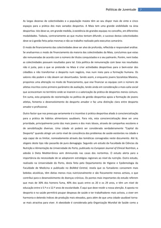 7Políticas de Juventude
As largas dezenas de colectividades e a população maiata têm ao seu dispor mais de vinte e cinco
espaços para a prática dos mais variados desportos. A Maia tem uma grande visibilidade na área
desportiva. Isto deve-se, em grande medida, à existência de grandes equipas no concelho, em diferentes
modalidades. Todavia, contrariamente ao que muitos tentam difundir, o sucesso destas colectividades
deve-se à gestão feita pelas mesmas e não ao trabalho realizado pelo executivo camarário.
O modo de financiamento das colectividades deve ser alvo de profunda, reflectida e responsável análise.
Se analisarmos o modo de financiamento da maioria das colectividades da Maia, concluímos que estas
são remuneradas de acordo com o número de títulos conquistados e o seu palmarés. Porém, nem todas
as colectividades possuem resultados para tal. Esta política de remuneração com base nos resultados
não é justa, pois o que se pretende na Maia é criar actividades desportivas para o bem-estar dos
cidadãos e não transformar o desporto num negócio, mas num meio para a formação humana. Os
valores não podem e não devem ser desvirtuados. Sendo assim, e enquanto jovens Socialistas Maiatos,
propomos uma alteração no modo de financiamento, que vise financiar as equipas com o número de
atletas inscritos como primeiro parâmetro de avaliação, tendo ainda em consideração a mais-valia social
que acrescentam no território onde se inserem e a valorização da prática de desportos menos comuns.
Em suma, esta proposta de reorientação na política de gestão desportiva apoia a formação de jovens
atletas, fomenta o desenvolvimento do desporto amador e faz uma distinção clara entre desporto
amador e profissional.
Outro factor que nos preocupa seriamente é o incentivo à prática desportiva aliado à consciencialização
para a prática de hábitos alimentares saudáveis. Para nós, esta consciencialização deve ser uma
prioridade, principalmente junto dos mais jovens e dos mais idosos, através de campanhas escolares e
de sensibilização diversas. Uma cidade só poderá ser considerada verdadeiramente “Capital do
Desporto” quando atingir um certo nível de consciência dos problemas de saúde existentes na cidade e
seja capaz de os limitar, nomeadamente através das temáticas consagradas neste documento. Até lá,
slogans deste tipo não passarão de pura demagogia. Segundo um estudo da Faculdade de Ciências da
Nutrição e Alimentação da Universidade do Porto, publicado no European Journal of Clinical Nutrition, a
adesão à Dieta Mediterrânica vem diminuindo nas casas dos nortenhos. O estudo alerta para a
importância da necessidade de se adoptarem estratégias regionais ao nível da nutrição. Outro estudo,
realizado na Universidade do Porto, desta feita pelo Departamento de Higiene e Epidemologia da
Faculdade de Medicina e publicado no BioMed Central, revela que os fumadores consomem mais
bebidas alcoólicas, têm dietas menos ricas nutricionalmente e são fisicamente menos activos, o que
contribui para o desenvolvimento de doenças crónicas. Os pontos mais importantes do estudo referem
que mais de 30% dos homens fuma, 40% dos quais entre os 20 e os 29 anos, e têm um nível de
educação entre o 5.º e o 12.º anos de escolaridade. É aqui que deve residir a nossa atenção. A aposta no
desporto e na saúde permitirá poupar despesas de saúde e ter trabalhadores mais activos, a viver em
harmonia e detendo índices de produção mais elevados, para além de que uma cidade saudável torna-
se mais atractiva para viver. A obesidade é considerada pela Organização Mundial de Saúde como a
 