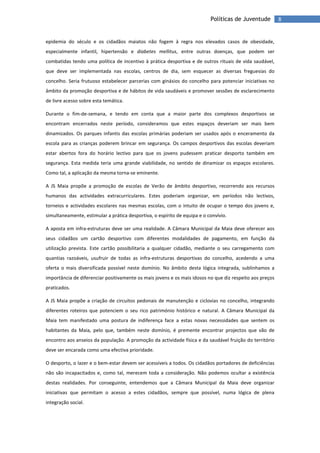 8Políticas de Juventude
epidemia do século e os cidadãos maiatos não fogem à regra nos elevados casos de obesidade,
especialmente infantil, hipertensão e diabetes mellitus, entre outras doenças, que podem ser
combatidas tendo uma política de incentivo à prática desportiva e de outros rituais de vida saudável,
que deve ser implementada nas escolas, centros de dia, sem esquecer as diversas freguesias do
concelho. Seria frutuoso estabelecer parcerias com ginásios do concelho para potenciar iniciativas no
âmbito da promoção desportiva e de hábitos de vida saudáveis e promover sessões de esclarecimento
de livre acesso sobre esta temática.
Durante o fim-de-semana, e tendo em conta que a maior parte dos complexos desportivos se
encontram encerrados neste período, consideramos que estes espaços deveriam ser mais bem
dinamizados. Os parques infantis das escolas primárias poderiam ser usados após o enceramento da
escola para as crianças poderem brincar em segurança. Os campos desportivos das escolas deveriam
estar abertos fora do horário lectivo para que os jovens pudessem praticar desporto também em
segurança. Esta medida teria uma grande viabilidade, no sentido de dinamizar os espaços escolares.
Como tal, a aplicação da mesma torna-se eminente.
A JS Maia propõe a promoção de escolas de Verão de âmbito desportivo, recorrendo aos recursos
humanos das actividades extracurriculares. Estes poderiam organizar, em períodos não lectivos,
torneios e actividades escolares nas mesmas escolas, com o intuito de ocupar o tempo dos jovens e,
simultaneamente, estimular a prática desportiva, o espírito de equipa e o convívio.
A aposta em infra-estruturas deve ser uma realidade. A Câmara Municipal da Maia deve oferecer aos
seus cidadãos um cartão desportivo com diferentes modalidades de pagamento, em função da
utilização prevista. Este cartão possibilitaria a qualquer cidadão, mediante o seu carregamento com
quantias razoáveis, usufruir de todas as infra-estruturas desportivas do concelho, acedendo a uma
oferta o mais diversificada possível neste domínio. No âmbito desta lógica integrada, sublinhamos a
importância de diferenciar positivamente os mais jovens e os mais idosos no que diz respeito aos preços
praticados.
A JS Maia propõe a criação de circuitos pedonais de manutenção e ciclovias no concelho, integrando
diferentes roteiros que potenciem o seu rico património histórico e natural. A Câmara Municipal da
Maia tem manifestado uma postura de indiferença face a estas novas necessidades que sentem os
habitantes da Maia, pelo que, também neste domínio, é premente encontrar projectos que vão de
encontro aos anseios da população. A promoção da actividade física e da saudável fruição do território
deve ser encarada como uma efectiva prioridade.
O desporto, o lazer e o bem-estar devem ser acessíveis a todos. Os cidadãos portadores de deficiências
não são incapacitados e, como tal, merecem toda a consideração. Não podemos ocultar a existência
destas realidades. Por conseguinte, entendemos que a Câmara Municipal da Maia deve organizar
iniciativas que permitam o acesso a estes cidadãos, sempre que possível, numa lógica de plena
integração social.
 