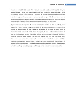 9Políticas de Juventude
Proposta há muito defendida pela JS Maia e há muito prometida pela Câmara Municipal da Maia, mas
não concretizada, o Cartão Maia Jovem seria um importante instrumento para proporcionar o acesso
em condições especiais a infra-estruturas e programas de desporto, lazer e bem-estar do concelho,
podendo ainda possibilitar descontos num vasto conjunto de serviços. O Cartão Maia Jovem deve ser
um denominador comum de todos os jovens maiatos e deve estar interligado com todas as actividades
promovidas pela Câmara Municipal da Maia especialmente destinadas aos mais jovens.
O panorama ao nível desportivo, do lazer e do bem-estar na Maia foi alvo de profunda, séria,
responsável e neutra reflexão. Emerge a necessidade de agir e estamos dispostos a, modestamente,
partilhar os nossos pontos de vista. Emerge a necessidade de focarmos as nossas forças no
desenvolvimento da comunidade maiata através do desporto, do lazer e do bem-estar, conscientes de
que, nos últimos anos, se verificou uma notável evolução na forma como os especialistas concebem o
papel das autarquias neste domínio. Uma vez mais, a Maia ficou para trás. Fica latente, neste
documento, que poderia ser feito mais e melhor com os mesmos meios. Resta-nos a nós, socialistas,
usando a nossa capacidade de comunicação, a nossa força, a nossa capacidade de criar confiança e de
inspirar, conseguirmos transmitir a nossa mensagem à comunidade maiata, para que os eleitores nos
concedam a confiança necessária para que, no futuro, possamos mudar o rumo do nosso concelho.
 