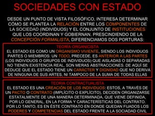 SOCIEDADES CON ESTADO DESDE UN PUNTO DE VISTA FILOSÓFICO, INTERESA DETERMINAR CÓMO SE PLANTEA LA  RELACIÓN   ENTRE LOS  COMPONENTES  DE LA SOCIEDAD   (INDIVIDUOS) Y EL CONJUNTO DE   INSTITUCIONES   QUE LOS COORDINAN Y GOBIERNAN. PRESCINDIENDO DE LA  CONCEPCIÓN FORMALISTA , DIFERENCIAMOS DOS PORTURAS: TEORÍA ORGANICISTA EL ESTADO ES COMO UN  ORGANISMO VIVIENTE , SIENDO LOS INDIVIDUOS PARTES O MIEMBROS: UN  TODO , PRECEDE, ES  ANTERIOR A LAS PARTES   (LOS INDIVIDUOS O GRUPOS DE INDIVIDUOS) QUE AISLADAS O SEPARADAS NO TIENEN EXISTENCIA REAL, SON MERAS ABSTRACCIONES. DE AQUÍ SE DEDUCE QUE EL ESTADO TIENE UN  CARÁCTER   Y   DIGNIDAD   QUE NO DERIVA DE NINGUNA DE SUS ARTES, NI TAMPOCO DE LA SUMA DE TODAS ELLAS TEORIA CONTRACTUALISTA EL ESTADO ES UNA  CREACIÓN DE LOS INDIVIDUOS : ESTOS, A TRAVÉS DE UN   PACTO   O   CONTRATO   (IMPLÍCITO O EXPLÍCITO), DECIDEN ORGANIZARSE ESTATALMENTE DE UNA MANERA DETERMINADA, QUE VIENE DEFINIDA, POR LO GENERAL, EN LA FORMA Y CARACTERÍSTICAS DEL CONTRATO. POR LO TANTO, ES EN ÉSTE CONTRATO EN DONDE QUEDAN FIJADOS LOS  PODERES   Y   COMPETENCIAS   DEL ESTADO FRENTE A LA SOCIADAD CIVIL 