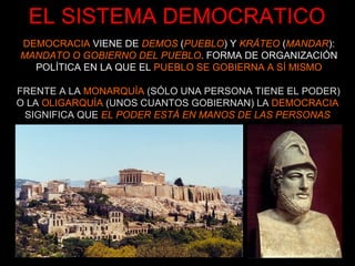 EL SISTEMA DEMOCRATICO FRENTE A LA  MONARQUÍA  (SÓLO UNA PERSONA TIENE EL PODER) O LA  OLIGARQUÍA  (UNOS CUANTOS GOBIERNAN) LA  DEMOCRACIA  SIGNIFICA QUE  EL PODER ESTÁ EN MANOS DE LAS PERSONAS DEMOCRACIA   VIENE DE   DEMOS   ( PUEBLO ) Y  KRÁTEO   ( MANDAR ):  MANDATO O GOBIERNO DEL PUEBLO . FORMA DE ORGANIZACIÓN POLÍTICA EN LA QUE EL  PUEBLO SE GOBIERNA A SÍ MISMO 