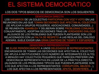 EL SISTEMA DEMOCRATICO LOS DOS TIPOS BÁSICOS DE DEMOCRACIA SON LOS SIGUIENTES: DEMOCRACIA DIRECTA LOS  MIEMBROS  DE UN COLECTIVO  PARTICIPAN CON VOZ Y VOTO  EN LAS REUNIONES EN LAS QUE  TOMAN DECISIONES QUE AFECTAN AL COLECTIVO  (SE APLICAR A GRUPOS PEQUEÑOS, ASOCIACIONES, COMUNIDADES...) SE REUNEN EN  ASAMBLEA  Y DELIBERAN SOBRE  PROBLEMAS COMUNES  CONJUNTAMENTE, ADOPTAN DECISIONES TRAS UN  VERDADERO DIÁLOGO  (ALGUNOS DE LOS PROBLEMAS QUE PUEDEN PLANTEARSE SON LOS RELACIONADOS CON LA  FALTA DE RESPETO  A LAS REGLAS DEL DIÁLOGO ADEMÁS, SUELE EXIGIR UNA  GRAN CANTIDAD DE TIEMPO Y ESFUERZO ) DEMOCRACIA REPRESENTATIVA SE  ELIGE PERIÓDICAMENTE  A UNOS  DELEGADOS  O  REPRESENTANTES  ENCARGADOS DE TOMAR LAS DECISIONES QUE AFECTAN AL COLECTIVO (SE APLICA A INSTITUCIONES CUYO NÚMERO DE INTEGRANTES ES ALTO) A MENUDO HAY COLECTIVOS PEQUEÑOS QUE PARECEN PREFERIR UNA DEMOCRACIA REPRESENTATIVA EN LUGAR DE LA PRÁCTICA DIRECTA. (ALGUNOS DE LOS PROBLEMAS TÍPICOS QUE PUEDEN PLANTEARSE SON LOS QUE AFECTAN A LOS REPRESENTANTES:  CORRUPCIÓN ,  ABUSOS ...), LOS QUE AFECTAN A LOS REPRESENTADOS:  APATÍA ,  DESINTERÉS …) 