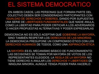 EL SISTEMA DEMOCRATICO EN AMBOS CASOS, LAS PERSONAS QUE FORMAN PARTE DEL COLECTIVO DEBEN SER CONSIDERADAS PARTICIPANTES CON  IGUALDAD DE DERECHOS Y DEBERES , DANDO POR SUPUESTAS UNA SERIE DE  LIBERTADES FUNDAMENTALES  QUE NADIE ANULA, COMO LA LIBERTAD PARA PODER CRITICAR A LOS ADVERSARIOS O HACER PROPUESTAS ALTERNATIVAS Y PODER EXPRESARLAS DEMOCRACIA NO ES SÓLO ACEPTAR QUE  GOBIERNE LA MAYORÍA , SINO TAMBIÉN RESPETAR LOS  DERECHOS DE LAS MINORÍAS : LA DEMOCRACIA PRESUPONE UN COMPROMISO ÉTICO CON LOS  DERECHOS HUMANOS  DE TODOS, COMO UNA  ASPIRACIÓN ÉTICA LA  MAYORÍA  ES EL MECANISMO BÁSICO DE FUNCIONAMIENTO: LAS DECISIONES SE TOMAN POR MAYORÍA DE VOTOS DE LOS REPRESENTANTES ELEGIDOS. LA  REGLA DE LA MAYORÍA  NO TIENE DERECHO A ANULAR LOS  DERECHOS Y LIBERTADES  DE NINGUNA MINORÍA, AUNQUE TENGA PODER PARA HACERLO  