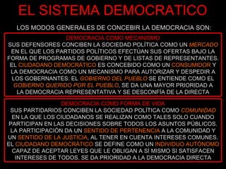 EL SISTEMA DEMOCRATICO LOS MODOS GENERALES DE CONCEBIR LA DEMOCRACIA SON: DEMOCRACIA COMO MECANISMO SUS DEFENSORES CONCIBEN LA SOCIEDAD POLÍTICA COMO UN  MERCADO  EN EL QUE LOS PARTIDOS POLÍTICOS EFECTÚAN SUS OFERTAS BAJO LA FORMA DE PROGRAMAS DE GOBIERNO Y DE LISTAS DE REPRESENTANTES. EL  CIUDADANO DEMOCRÁTICO  ES CONCEBIDO COMO UN  CONSUMIDOR  Y LA DEMOCRACIA COMO UN MECANISMO PARA AUTORIZAR Y DESPEDIR A LOS GOBERNANTES: EL  GOBIERNO DEL PUEBLO  SE ENTIENDE COMO EL  GOBIERNO QUERIDO POR EL PUEBLO , SE DA UNA MAYOR PRIORIDAD A LA DEMOCRACIA REPRESENTATIVA Y SE DESCONFÍA DE LA DIRECTA DEMOCRACIA COMO FORMA DE VIDA SUS PARTIDARIOS CONCIBEN LA SOCIEDAD POLÍTICA COMO  COMUNIDAD  EN LA QUE LOS CIUDADANOS SE REALIZAN COMO TALES SOLO CUANDO PARTICIPAN EN LAS DECISIONES SOBRE TODOS LOS ASUNTOS PÚBLICOS. LA PARTICIPACIÓN DA UN  SENTIDO DE PERTENENCIA  A LA COMUNIDAD Y UN  SENTIDO DE LA JUSTICIA , AL TENER EN CUENTA INTERESES COMUNES. EL  CIUDADANO DEMOCRÁTICO  SE DEFINE COMO UN  INDIVIDUO AUTÓNOMO  CAPAZ DE ACEPTAR LEYES QUE LE OBLIGAN A SÍ MISMO SI SATISFACEN INTERESES DE TODOS. SE DA PRIORIDAD A LA DEMOCRACIA DIRECTA 