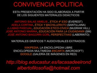 ESTA PRESENTACIÓN HA SIDO ELABORADA A PARTIR DE LOS SIGUIENTES MATERIALES DIDÁCTICOS: ANTONIO SALAS XIMELIS   ,  ÉTICA 4º ESO  (EVEREST) ADELA CORTINA ,  ÉTICA Y BACHILLERATO  (SANTILLANA) J.J.ABAD PASCUAL ,  EDUCACIÓN ETICO-CÍVICA  (McGRAW HILL) JOSÉ ANTONIO MARINA ,  EDUCACIÓN PARA LA CIUDADANÍA  (SM) JOSÉ ANTONIO BAIGORRI GOÑI ,  PERSPECTIVAS  (LABERINTO) MATERIALES GRÁFICOS Y AUDIOVISUALES EXTRAIDOS: WIKIPEDIA , LA ENCICLOPEDIA LIBRE ENCICLOPEDIA MULTIMEDIA  ENCARTA  (MICROSOFT) GOOGLE  (GALERÍA DE IMÁGENES EN RED) http://blog.educastur.es/lacasadeelrond albertofilosofía@hotmail.com CONVIVENCIA POLITICA 