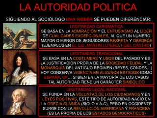 LA AUTORIDAD POLITICA SIGUIENDO AL SOCIÓLOGO  MAX WEBER   SE PUEDEN DIFERENCIAR: LEGITIMIDAD CARISMÁTICA SE BASA EN LA  ADMIRACIÓN   Y EL   ENTUSIASMO  AL  LÍDER   DE   CUALIDADES EXCEPCIONALES , AL QUE UN NÚMERO MAYOR O MENOR DE SEGUIDORES   RESPETA   Y   OBEDECE   (EJEMPLOS EN  EL CID ,   MARTIN LUTERO ,   FIDEL CASTRO ) LEGITIMIDAD TRADICIONAL SE BASA EN LA  COSTUMBRE   Y   USOS   DEL PASADO Y ES LA JUSTIFICACIÓN PROPIA DE LA   SOCIEDAD FEUDAL   Y LA  MONARQUÍA   DEL ANTIGUO RÉGIMEN (REYES, CONDES…) HOY CONSERVA   VIGENCIA EN ALGUNOS ESTADOS   COMO  ESPAÑA ,   UK … SI BIEN EN LA MAYORÍA DE LOS CASOS TAL AUTORIDAD TIENE UN CARÁCTER  SIMBÓLICO LEGITIMIDAD LEGAL-RACIONAL SE FUNDA EN LA  VOLUNTAD DE LOS CIUDADANOS   Y EN  LEYES POSITIVAS . ESTE TIPO DE AUTORIDAD NACIÓ EN LA  GRECIA CLÁSICA   (SIGLO V A-C), PERO EN OCCIDENTE SURGE CON LA  REVOLUCIÓN AMERICANA  Y  FRANCESA   (ES LA PROPIA DE LOS  ESTADOS DEMOCRÁTICOS ) 