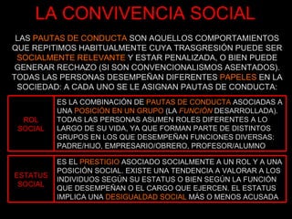 LA CONVIVENCIA SOCIAL LAS  PAUTAS DE CONDUCTA  SON AQUELLOS COMPORTAMIENTOS QUE REPITIMOS HABITUALMENTE CUYA TRASGRESIÓN PUEDE SER  SOCIALMENTE RELEVANTE  Y ESTAR PENALIZADA, O BIEN PUEDE GENERAR RECHAZO (SI SON CONVENCIONALISMOS ASENTADOS). TODAS LAS PERSONAS DESEMPEÑAN DIFERENTES  PAPELES  EN LA SOCIEDAD: A CADA UNO SE LE ASIGNAN PAUTAS DE CONDUCTA: ROL SOCIAL ES LA COMBINACIÓN DE  PAUTAS DE CONDUCTA  ASOCIADAS A UNA  POSICIÓN EN UN GRUPO  (LA  FUNCIÓN  DESARROLLADA). TODAS LAS PERSONAS ASUMEN ROLES DIFERENTES A LO LARGO DE SU VIDA, YA QUE FORMAN PARTE DE DISTINTOS GRUPOS EN LOS QUE DESEMPEÑAN FUNCIONES DIVERSAS: PADRE/HIJO, EMPRESARIO/OBRERO, PROFESOR/ALUMNO ESTATUS SOCIAL ES EL  PRESTIGIO  ASOCIADO SOCIALMENTE A UN ROL Y A UNA POSICIÓN SOCIAL. EXISTE UNA TENDENCIA A VALORAR A LOS INDIVIDUOS SEGÚN SU ESTATUS O BIEN SEGÚN LA FUNCIÓN QUE DESEMPEÑAN O EL CARGO QUE EJERCEN. EL ESTATUS IMPLICA UNA  DESIGUALDAD SOCIAL  MÁS O MENOS ACUSADA 