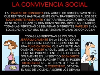 LA CONVIVENCIA SOCIAL LAS  PAUTAS DE CONDUCTA  SON AQUELLOS COMPORTAMIENTOS QUE REPITIMOS HABITUALMENTE CUYA TRASGRESIÓN PUEDE SER  SOCIALMENTE RELEVANTE  Y ESTAR PENALIZADA, O BIEN PUEDE GENERAR RECHAZO (SI SON CONVENCIONALISMOS ASENTADOS). TODAS LAS PERSONAS DESEMPEÑAN DIFERENTES  PAPELES  EN LA SOCIEDAD: A CADA UNO SE LE ASIGNAN PAUTAS DE CONDUCTA: TODAS LAS PERSONAS SE COLOCAN  JERÁRQUICAMENTE  EN LA ESCALA SOCIAL: LOS ROLES IMPLICAN EL DESEMPEÑO DE UNA  FUNCIÓN SOCIAL  QUE ATRIBUYE MÁS O MENOS  PODER  A AQUEL QUE LA REALIZA (PERO NO PODEMOS ENTENDER EL PODER SOLAMENTE EN UN SENTIDO  ECONÓMICO : UN ROL PUEDE SUPONER TAMBIÉN PODER  IDEOLÓGICO , QUE ATRIBUYE O PRIVA DE ESTIMA SOCIAL, O  COERCITIVO , OTORGA EL USO DE VIOLENCIA SOBRE LOS DEMÁS) 