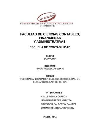 FACULTAD DE CIENCIAS CONTABLES, 
FINANCIERAS 
Y ADMINISTRATIVAS. 
ESCUELA DE CONTABILIDAD 
CURSO 
ECONOMIA 
DOCENTE 
PINGO NOLASCO FELIX R. 
TITULO 
POLÍTICAS APLICADAS EN EL SEGUNDO GOBIERNO DE 
FERNANDO BELAUNDE TERRY. 
INTEGRANTES 
CALLE AGUILA CARLOS 
ROMAN HERRERA MARITZA 
SALVADOR CALDERON DANITZA 
ZARATE DEL ROSARIO TAHIRY 
PIURA, 2014 
 