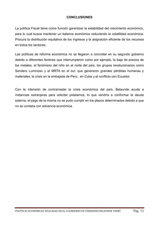POLÍTICAS ECONÓMICAS APLICADAS EN EL II GOBIERNO DE FERNANDO BELAUNDE TERRY Pág. 11 
CONCLUSIONES 
La política Fiscal tiene como función garantizar la estabilidad del crecimiento económico, para lo cual busca mantener un balance económico reduciendo la volatilidad económica. Procura la distribución equitativa de los ingresos y asignación eficiente recursos en todos los sectores. 
Las políticas de reforma económica no se llegaron a concretar en su segundo gobierno debido a diferentes factores que interrumpieron como por ejemplo, la baja de precios los metales, el fenómeno del niño en norte país, los grupos revolucionarios como Sendero Luminoso y el MRTA en sur, que generaron grandes pérdidas humanas materiales, la crisis en embajada de Perú, en Cuba y el conflicto con Ecuador. 
Con la intensión de contrarrestar crisis económica del país, Belaunde acude a instancias extranjeras para solicitar préstamos, lo que vendría a conformar la deuda externa, el pago de la misma no se pudo cumplir en los plazos determinados debido a que no se contaba con solvencia económica. 
 