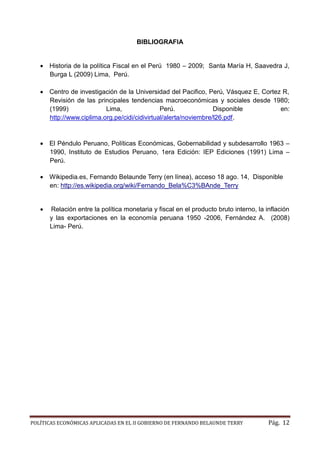 POLÍTICAS ECONÓMICAS APLICADAS EN EL II GOBIERNO DE FERNANDO BELAUNDE TERRY Pág. 12 
BIBLIOGRAFIA 
 Historia de la política Fiscal en el Perú 1980 – 2009; Santa María H, Saavedra J, Burga L (2009) Lima, Perú. 
 Centro de investigación la Universidad del Pacifico, Perú, Vásquez E, Cortez R, Revisión de las principales tendencias macroeconómicas y sociales desde 1980; (1999) Lima, Perú. Disponible en: http://www.ciplima.org.pe/cidi/cidivirtual/alerta/noviembre/l26.pdf. 
 El Péndulo Peruano, Políticas Económicas, Gobernabilidad y subdesarrollo 1963 – 1990, Instituto de Estudios Peruano, 1era Edición: IEP Ediciones (1991) Lima – Perú. 
 Wikipedia.es, Fernando Belaunde Terry (en línea), acceso 18 ago. 14, Disponible en: http://es.wikipedia.org/wiki/Fernando_Bela%C3%BAnde_Terry 
 Relación entre la política monetaria y fiscal en el producto bruto interno, inflación y las exportaciones en la economía peruana 1950 -2006, Fernández A. (2008) Lima- Perú. 
