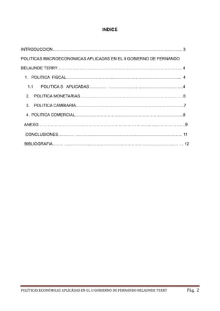 POLÍTICAS ECONÓMICAS APLICADAS EN EL II GOBIERNO DE FERNANDO BELAUNDE TERRY Pág. 2 
INDICE 
INTRODUCCION…………………………………………………..………………………………. 3 
POLITICAS MACROECONOMICAS APLICADAS EN EL II GOBIERNO DE FERNANDO BELAUNDE TERRY… .. 4 
1. POLITICA FISCAL……………………………...……….………………………………. . 4 
1.1 POLITICA S APLICADAS ………… ……… …………………………………….4 
2. POLITICA MONETARIAS ………..…………………………………………………..… 6 
3. POLITICA CAMBIARIA……………………………………………………………………..7 
4. POLITICA COMERCIAL……………………………………………………………………..8 
ANEXO………………………………………………………………….…..…..…… .9 
CONCLUSIONES………… ……………………………………………………………………. 11 
BIBLIOGRAFIA…….. …...…………...…….………………………………………….…...… … 12 
 