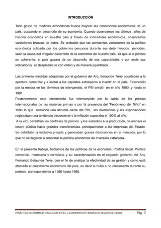 POLÍTICAS ECONÓMICAS APLICADAS EN EL II GOBIERNO DE FERNANDO BELAUNDE TERRY Pág. 3 
INTRODUCCIÓN 
Todo grupo de medidas económicas busca mejorar las condiciones un país, buscando el desarrollo de su economía. Cuando observamos los últimos años historia económica en nuestro país a través de indicadores económicos, observamos variaciones bruscas de estos. Es probable que las constantes la política económica aplicada por los gobiernos peruanos durante sus determinados periodos, sean la causa del irregular desarrollo de la economía nuestro país. Ya que si política es coherente, el país gozara de un desarrollo sus capacidades y por ende indicadores se desplazan de con orden y manera equilibrada. 
Las primeras medidas adoptadas por el gobierno del Arq. Belaunde Terry apuntaban a la apertura comercial y a invitar a los capitales extranjeros a invertir en el país. Favorecido por la mejora en los términos de intercambio, el PBI creció en el año 1980, y hasta el 1981. 
Posteriormente este crecimiento fue interrumpido por la caída de los precios internacionales de las materias primas y por la presencia del “Fenómeno del Niño” en 1983 lo que ocasionó una abrupta caída del PBI, las inversiones y las exportaciones registraban una tendencia decreciente y la inflación superaba el 100% al año. 
A la vez, persistían los controles de precios y los subsidios a la producción, de manera el tesoro público hacía grandes transferencias, principalmente a las empresas del Estado. Se debilitaba la iniciativa privada y generaban graves distorsiones en el mercado, por lo que no se llegaron a concretar la política económica de inversión extranjera. 
En el presente trabajo, hablamos de las políticas de la economía; Política fiscal, Política comercial, monetaria y cambiaria y su caracterización en el segundo gobierno del Arq. Fernando Belaunde Terry, con el fin de analizar la efectividad de su gestión y como está afectado el crecimiento económico del país, es decir si hubo o no crecimiento durante su periodo, correspondiente a 1980 hasta 1985. 
 