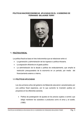 POLÍTICAS ECONÓMICAS APLICADAS EN EL II GOBIERNO DE FERNANDO BELAUNDE TERRY Pág. 4 
POLÍTICAS MACROECONOMICAS APLICADAS EN EL II GOBIERNO DE FERNANDO BELAUNDE TERRY 
1. POLÍTICA FISCAL 
La política fiscal se basa en tres instrumentos que relacionan entre sí: 
 La generación y administración de los ingresos o política tributaria. 
 La asignación eficiente en el gasto publico 
 La administración de la deuda o política endeudamiento, que amplía la restricción presupuestaria de la economía en un periodo, por medio del financiamiento externo o interno. 
1.1 POLÍTICAS APLICADAS 
Los dos primeros años del gobierno de Belaúnde estuvieron caracterizados por una política fiscal expansiva, por lo que aumento la inversión publica en proyectos en los diferentes sectores. 
 Política de postergación de ajustes en los precios sujetos a control, que obligó mantener los subsidios a productos como el arroz y aceite. (1980) 
 