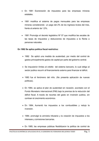 POLÍTICAS ECONÓMICAS APLICADAS EN EL II GOBIERNO DE FERNANDO BELAUNDE TERRY Pág. 5 
 En 1981 Exoneración de impuestos para las empresas mineras estatales. 
 1981 modifica el sistema de pagos mensuales para las empresas mineras considerando un pago del 2% de los ingresos brutos mes, frente al anterior de 1,5%. 
 1981 Promulgo el decreto legislativo Nº 07 que modifica las escalas de las tasas de impuestos y deducciones a la Renta personas naturales. 
En 1982 Se aplica política fiscal restrictiva: 
 1982 Se aplicó una medida de austeridad, por medio del control gastos principalmente de capital por parte del gobierno central. 
 Se impusieron límites al crédito del sistema bancario, lo cual obligo al sector publico recurrir al financiamiento externo para financiar el déficit. 
 1983 fue el fenómeno del niño. (No presenta aplicación de nuevas políticas). 
 En 1984, se aplica el plan de austeridad sin recesión, acordado con el Fondo Monetario internacional (FMI) bajo la premisa de la reducción del déficit fiscal. A través de recortes del gasto en inversión publica, sin contraer el crecimiento económico. 
 En 1984, Aumentó los impuestos a combustibles y redujo la inversión. 
 1984, promulgó la amnistía tributaria y la creación de impuestos a los intereses y comisiones bancarias. 
 En 1985, las empresas públicas flexibilizaron la política de control  