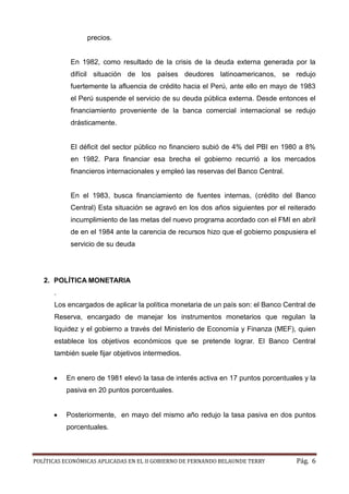 POLÍTICAS ECONÓMICAS APLICADAS EN EL II GOBIERNO DE FERNANDO BELAUNDE TERRY Pág. 6 
precios. 
En 1982, como resultado de la crisis deuda externa generada por difícil situación de los países deudores latinoamericanos, se redujo fuertemente la afluencia de crédito hacia el Perú, ante ello en mayo 1983 el Perú suspende servicio de su deuda pública externa. Desde entonces financiamiento proveniente de la banca comercial internacional se redujo drásticamente. 
El déficit del sector público no financiero subió de 4% PBI en 1980 a 8% en 1982. Para financiar esa brecha el gobierno recurrió a los mercados financieros internacionales y empleó las reservas del Banco Central. 
En el 1983, busca financiamiento de fuentes internas, (crédito del Banco Central) Esta situación se agravó en los dos años siguientes por el reiterado incumplimiento de las metas del nuevo programa acordado con el FMI en abril de en el 1984 ante la carencia recursos hizo que gobierno pospusiera el servicio de su deuda 
2. POLÍTICA MONETARIA 
. 
Los encargados de aplicar la política monetaria un país son: el Banco Central Reserva, encargado de manejar los instrumentos monetarios que regulan la liquidez y el gobierno a través del Ministerio de Economía y Finanza (MEF), quien establece los objetivos económicos que se pretende lograr. El Banco Central también suele fijar objetivos intermedios. 
 En enero de 1981 elevó la tasa de interés activa en 17 puntos porcentuales y la pasiva en 20 puntos porcentuales. 
 Posteriormente, en mayo del mismo año redujo la tasa pasiva en dos puntos porcentuales. 
 