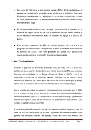 POLÍTICAS ECONÓMICAS APLICADAS EN EL II GOBIERNO DE FERNANDO BELAUNDE TERRY Pág. 7 
 En enero de 1982 elevó la tasa máxima pasiva a 55% y dio libertad para que el periodo de capitalización se pactara entre el cliente y la institución financiera. Finalmente, en setiembre de 1983 igualó la tasa activa y la pasiva en un nivel de 60%, determinándose la diferencia mediante el periodo de capitalización y la modalidad de pago. 
 La sobrevaluación de la moneda peruana, generó un fuerte deterioro en la balanza de pagos, razón por la cual el gobierno peruano debió solicitar al Fondo Monetario Internacional (FMI) un préstamo de apoyo a la balanza pagos. 
 Para acceder a préstamo del FMI, en 1983 el gobierno tuvo que aplicar un programa de estabilización, cuyo principal objetivo era mejorar la situación la balanza de pagos. Con este propósito se realizó una devaluación, ocasionándose así una contracción de la demanda agregada. 
3. POLÍTICA CAMBIARÍA 
Durante el gobierno de Fernando Belaunde Terry de 1980-1985 se aplicó una política cambiaria dual en donde el mercado oficial, denominado Mercado Único de Cambios era controlado por el Banco Central de Reserva (BCR) y en él se realizaban operaciones de comercio exterior, mientras que el mercado libre, denominado Mercado de Certificados Bancarios Moneda Extranjera (CBME), servía para la realización de operaciones financieras en moneda extranjera. 
Como medida alternativa se aplicaron minidevaluaciones (impuesto por el BCR) con el objetivo de usar el tipo cambio como un instrumento anti-inflacionario y también mantener o mejorar la competitividad de las exportaciones ya que el sector externo sufría por la caída de los precios las exportaciones tradicionales. Esta medida se aplicó hasta julio del 1983 
A partir de agosto del mismo año, se decidió aplicar un sistema de preanuncios del valor del tipo de cambio para los 90 días siguientes, El sistema de preanuncios generó una creciente pérdida de paridad, (Valor que tiene una moneda con  