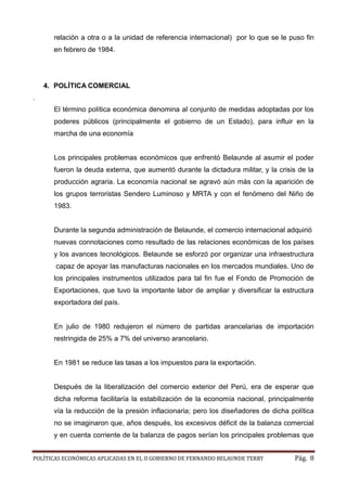 POLÍTICAS ECONÓMICAS APLICADAS EN EL II GOBIERNO DE FERNANDO BELAUNDE TERRY Pág. 8 
relación a otra o a la unidad de referencia internacional) por lo que se le puso fin en febrero de 1984. 
4. POLÍTICA COMERCIAL 
. 
El término política económica denomina al conjunto de medidas adoptadas por los poderes públicos (principalmente el gobierno de un Estado), para influir en la marcha de una economía 
Los principales problemas económicos que enfrentó Belaunde al asumir el poder fueron la deuda externa, que aumentó durante dictadura militar, y crisis de producción agraria. La economía nacional se agravó aún más con la aparición de los grupos terroristas Sendero Luminoso y MRTA con el fenómeno del Niño de 1983. 
Durante la segunda administración de Belaunde, el comercio internacional adquirió nuevas connotaciones como resultado de las relaciones económicas de los países y los avances tecnológicos. Belaunde se esforzó por organizar una infraestructura capaz de apoyar las manufacturas nacionales en los mercados mundiales. Uno los principales instrumentos utilizados para tal fin fue el Fondo de Promoción Exportaciones, que tuvo la importante labor de ampliar y diversificar estructura exportadora del país. 
En julio de 1980 redujeron el número de partidas arancelarias de importación restringida de 25% a 7% del universo arancelario. 
En 1981 se reduce las tasas a los impuestos para la exportación. 
Después de la liberalización del comercio exterior del Perú, era de esperar que dicha reforma facilitaría la estabilización de la economía nacional, principalmente vía la reducción de la presión inflacionaria; pero los diseñadores de dicha política no se imaginaron que, años después, los excesivos déficit de la balanza comercial y en cuenta corriente de la balanza de pagos serían los principales problemas que  
