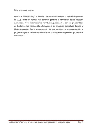 POLÍTICAS ECONÓMICAS APLICADAS EN EL II GOBIERNO DE FERNANDO BELAUNDE TERRY Pág. 9 
tendríamos que afrontar. 
Belaúnde Terry promulgó la llamada Ley de Desarrollo Agrario (Decreto Legislativo Nº 002), entre sus normas más saltantes permitía la parcelación de las unidades agrícolas en favor de campesinos individuales, parcelándose con ello gran cantidad de las tierras que habían sido adjudicadas a las empresas asociativas durante la Reforma Agraria. Como consecuencia de este proceso, la composición propiedad agraria cambio dramáticamente, prevaleciendo la pequeña o minifundio. 
 