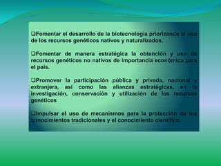 Fomentar el desarrollo de la biotecnología priorizando el uso
de los recursos genéticos nativos y naturalizados.

Fomentar de manera estratégica la obtención y uso de
recursos genéticos no nativos de importancia económica para
el país.

Promover la participación pública y privada, nacional y
extranjera, así como las alianzas estratégicas, en la
investigación, conservación y utilización de los recursos
genéticos

Impulsar el uso de mecanismos para la protección de los
conocimientos tradicionales y el conocimiento científico.
 