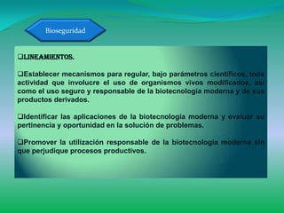 Bioseguridad


Lineamientos.

Establecer mecanismos para regular, bajo parámetros científicos, toda
actividad que involucre el uso de organismos vivos modificados, así
como el uso seguro y responsable de la biotecnología moderna y de sus
productos derivados.

Identificar las aplicaciones de la biotecnología moderna y evaluar su
pertinencia y oportunidad en la solución de problemas.

Promover la utilización responsable de la biotecnología moderna sin
que perjudique procesos productivos.
 