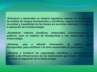 Construir y desarrollar un sistema regulatorio basado en la aplicación
de análisis de riesgos transparentes y científicos; capaces de garantizarla
inocuidad y trazabilidad de los bienes y/o servicios obtenidos a través de
la aplicación de la biotecnología.

Establecer criterios científicos, ambientales, socioeconómicos y
políticos, para un sistema de bioseguridad y uso responsable de la
biotecnología.

Generar,    usar    y    difundir    información   de   calidad   sobre
bioseguridad, para contribuir a la toma responsable de decisiones.

Generar y fortalecer las capacidades científicas y tecnológicas de
gestión y de infraestructura de las instituciones que tengan como ámbito
de acción la regulación de la biotecnología
 