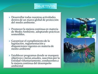 objetivos

 Desarrollar todas nuestras actividades
  dentro de un marco global de protección
  del medio ambiente.

 Promover la mejora continua en materia
  de Medio Ambiente, adoptando prácticas
  sostenibles.

 Garantizar el cumplimiento de la
  legislación, reglamentación y
  disposiciones vigentes en materia de
  medio ambiente

 Establecer programas donde se marquen
  objetivos y metas anuales, suscritos por la
  Entidad voluntariamente, conducentes a
  la mejora continua del desempeño
  ambiental
 