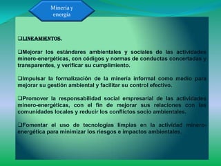 Minería y
           energía



Lineamientos.

Mejorar los estándares ambientales y sociales de las actividades
minero-energéticas, con códigos y normas de conductas concertadas y
transparentes, y verificar su cumplimiento.

Impulsar la formalización de la minería informal como medio para
mejorar su gestión ambiental y facilitar su control efectivo.

Promover la responsabilidad social empresarial de las actividades
minero-energéticas, con el fin de mejorar sus relaciones con las
comunidades locales y reducir los conflictos socio ambientales.

Fomentar el uso de tecnologías limpias en la actividad minero-
energética para minimizar los riesgos e impactos ambientales.
 