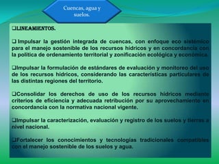 Cuencas, agua y
                       suelos.

Lineamientos.

 Impulsar la gestión integrada de cuencas, con enfoque eco sistémico
para el manejo sostenible de los recursos hídricos y en concordancia con
la política de ordenamiento territorial y zonificación ecológica y económica.

Impulsar la formulación de estándares de evaluación y monitoreo del uso
de los recursos hídricos, considerando las características particulares de
las distintas regiones del territorio.

Consolidar los derechos de uso de los recursos hídricos mediante
criterios de eficiencia y adecuada retribución por su aprovechamiento en
concordancia con la normativa nacional vigente.

Impulsar la caracterización, evaluación y registro de los suelos y tierras a
nivel nacional.

Fortalecer los conocimientos y tecnologías tradicionales compatibles
con el manejo sostenible de los suelos y agua.
 